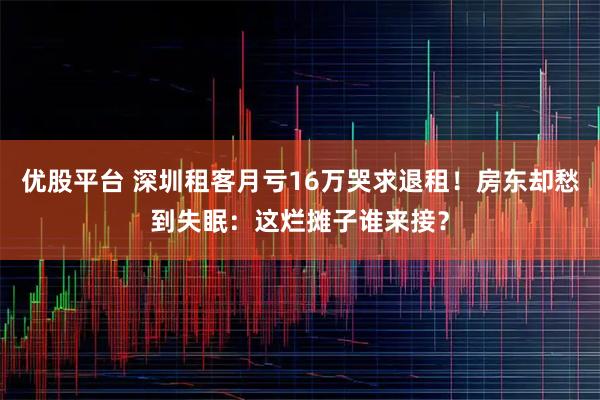 优股平台 深圳租客月亏16万哭求退租！房东却愁到失眠：这烂摊子谁来接？