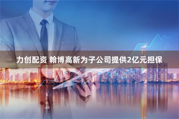 力创配资 翰博高新为子公司提供2亿元担保