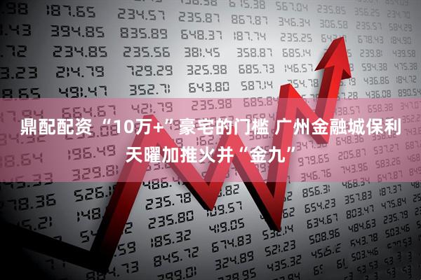 鼎配配资 “10万+”豪宅的门槛 广州金融城保利天曜加推火并“金九”