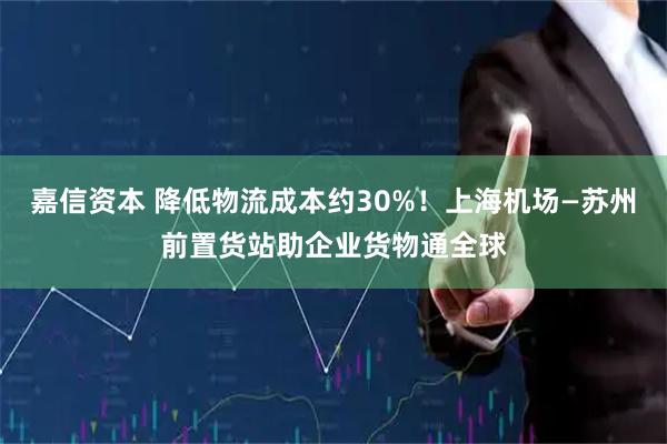 嘉信资本 降低物流成本约30%！上海机场—苏州前置货站助企业货物通全球