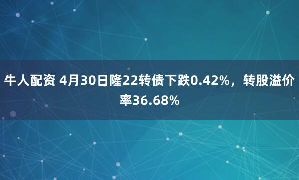 牛人配资 4月30日隆22转债下跌0.42%，转股溢价率36.68%