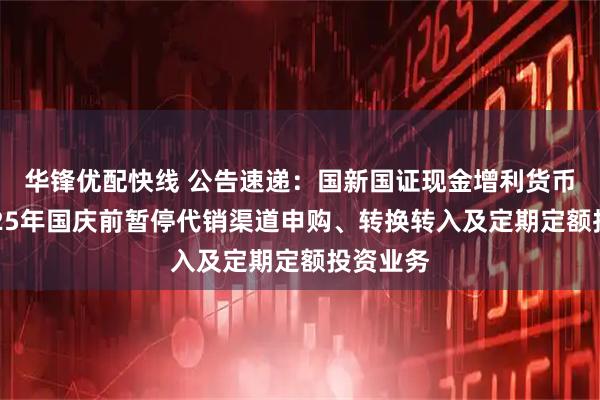 华锋优配快线 公告速递：国新国证现金增利货币基金2025年国庆前暂停代销渠道申购、转换转入及定期定额投资业务