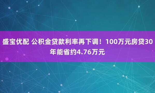 盛宝优配 公积金贷款利率再下调！100万元房贷30年能省约4.76万元
