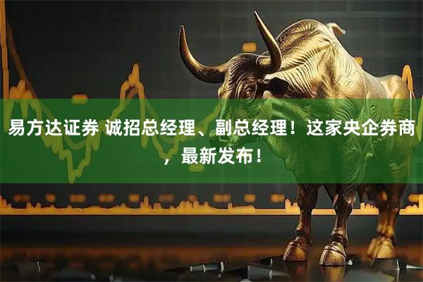 易方达证券 诚招总经理、副总经理！这家央企券商，最新发布！