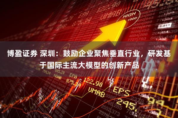 博盈证券 深圳：鼓励企业聚焦垂直行业，研发基于国际主流大模型的创新产品