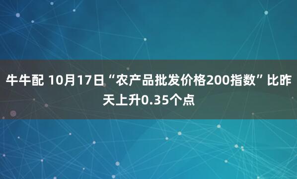 牛牛配 10月17日“农产品批发价格200指数”比昨天上升0.35个点