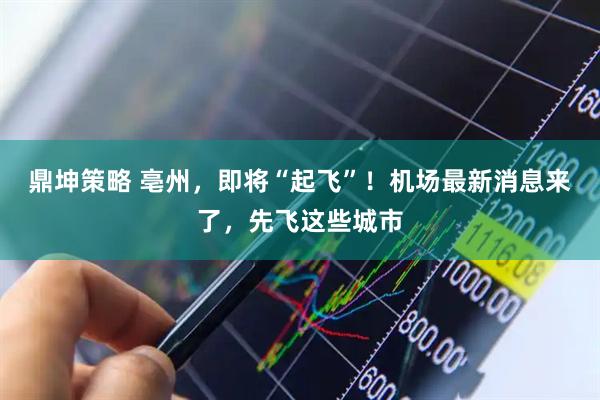 鼎坤策略 亳州，即将“起飞”！机场最新消息来了，先飞这些城市