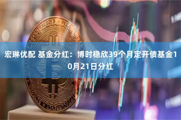 宏琳优配 基金分红：博时稳欣39个月定开债基金10月21日分红