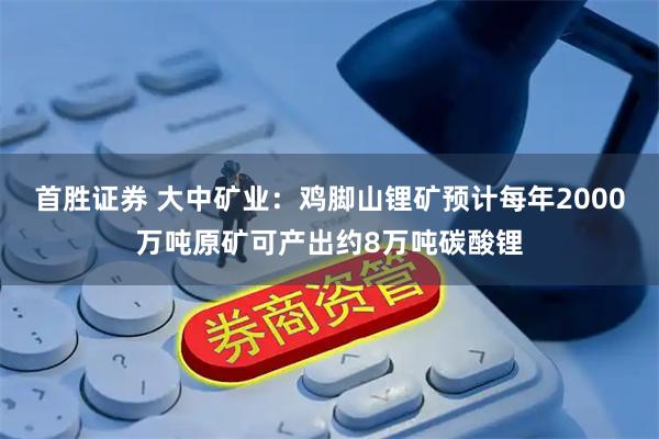 首胜证券 大中矿业：鸡脚山锂矿预计每年2000万吨原矿可产出约8万吨碳酸锂
