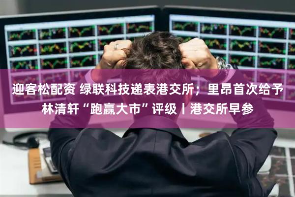 迎客松配资 绿联科技递表港交所；里昂首次给予林清轩“跑赢大市”评级丨港交所早参