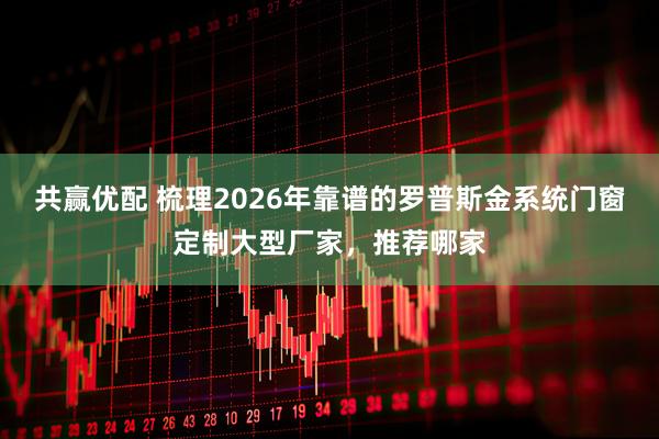 共赢优配 梳理2026年靠谱的罗普斯金系统门窗定制大型厂家，推荐哪家