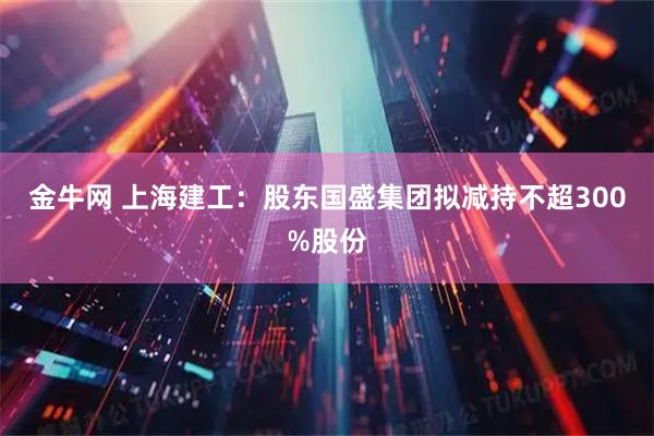金牛网 上海建工：股东国盛集团拟减持不超300%股份