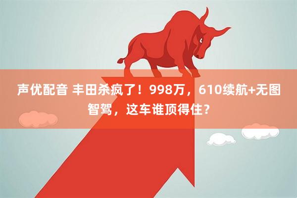 声优配音 丰田杀疯了！998万，610续航+无图智驾，这车谁顶得住？