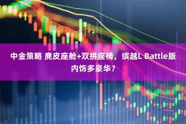 中金策略 麂皮座舱+双拼座椅，缤越L Battle版内饰多豪华？