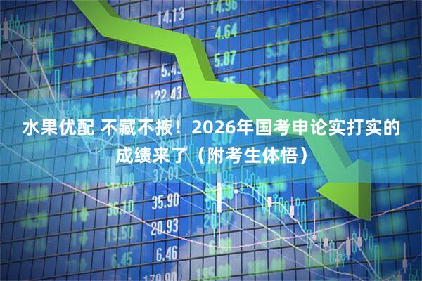 水果优配 不藏不掖！2026年国考申论实打实的成绩来了（附考生体悟）