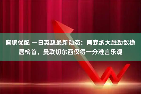 盛鹏优配 一日英超最新动态：阿森纳大胜劲敌稳居榜首，曼联切尔西仅得一分难言乐观