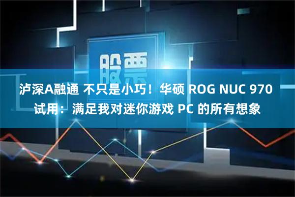 泸深A融通 不只是小巧！华硕 ROG NUC 970 试用：满足我对迷你游戏 PC 的所有想象