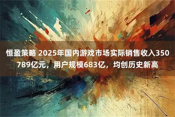 恒盈策略 2025年国内游戏市场实际销售收入350789亿元，用户规模683亿，均创历史新高
