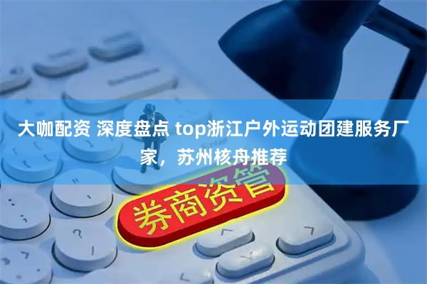 大咖配资 深度盘点 top浙江户外运动团建服务厂家，苏州核舟推荐