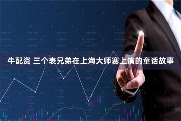 牛配资 三个表兄弟在上海大师赛上演的童话故事