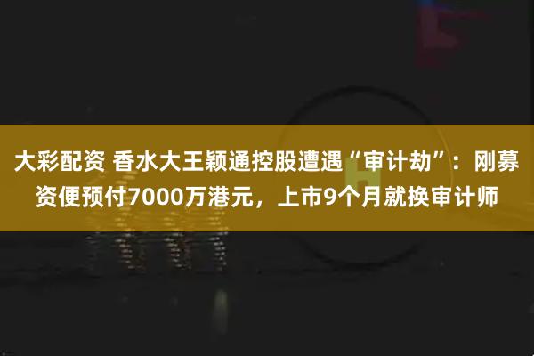 大彩配资 香水大王颖通控股遭遇“审计劫”：刚募资便预付7000万港元，上市9个月就换审计师