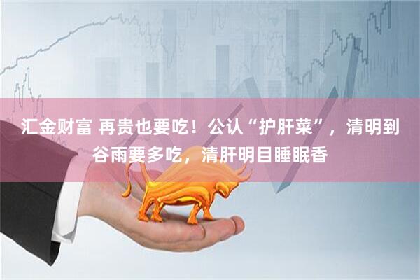 汇金财富 再贵也要吃！公认“护肝菜”，清明到谷雨要多吃，清肝明目睡眠香
