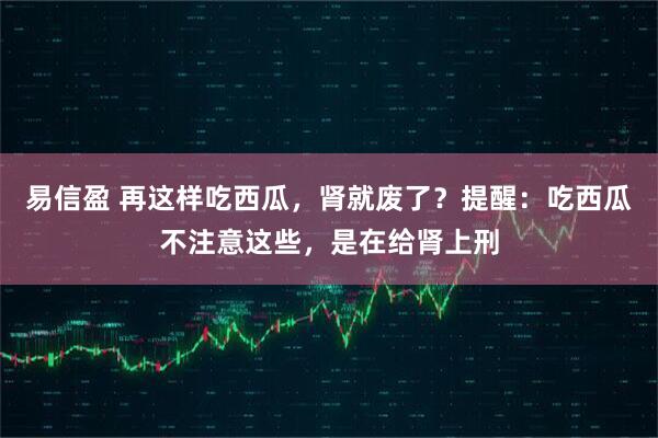 易信盈 再这样吃西瓜，肾就废了？提醒：吃西瓜不注意这些，是在给肾上刑
